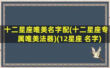 十二星座唯美名字配(十二星座专属唯美法器)(12星座 名字)